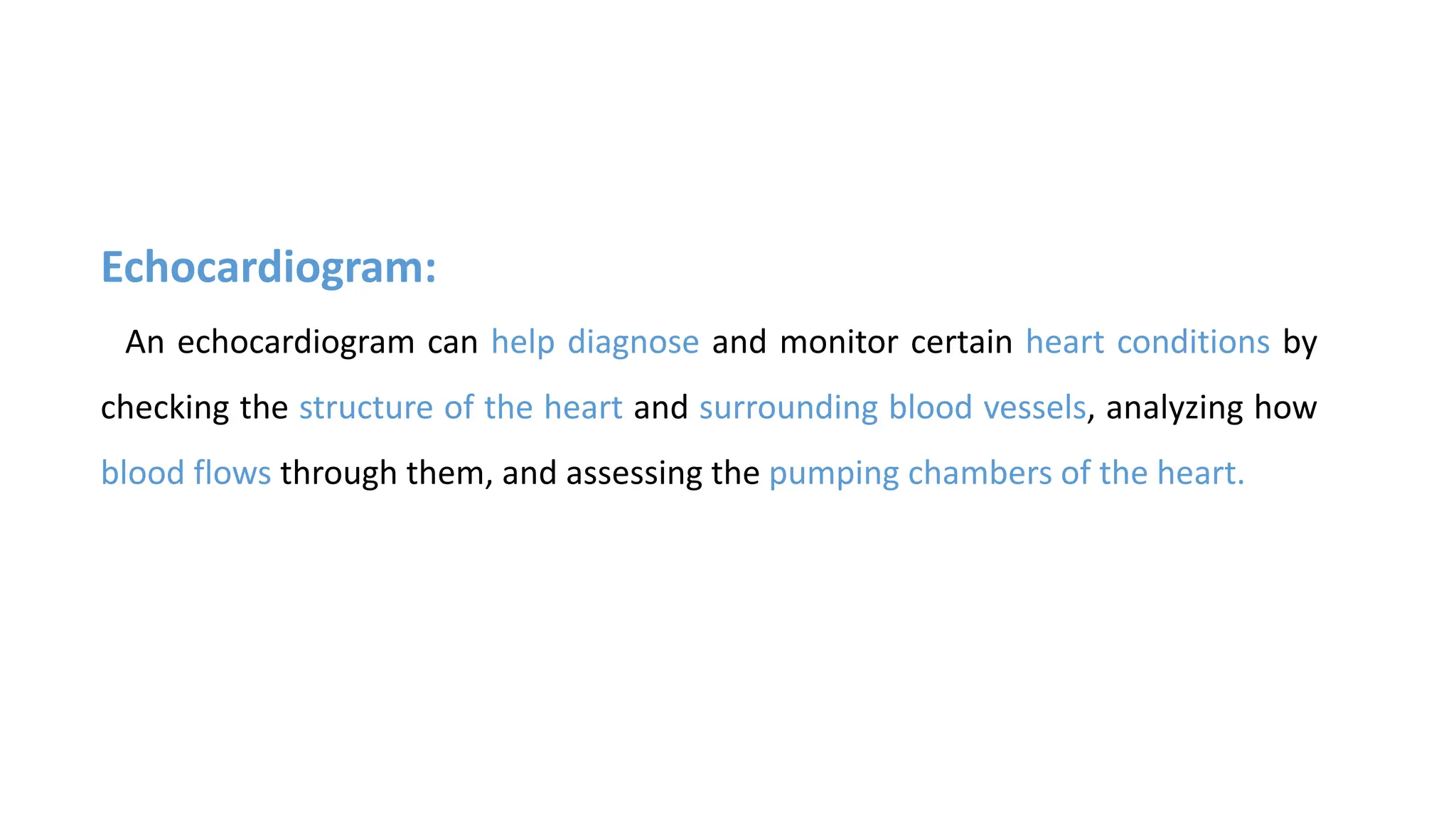 Echocardiogram:
An echocardiogram can help diagnose and monitor certain heart conditions by
checking the structure of the heart and surrounding blood vessels, analyzing how
blood flows through them, and assessing the pumping chambers of the heart.
 