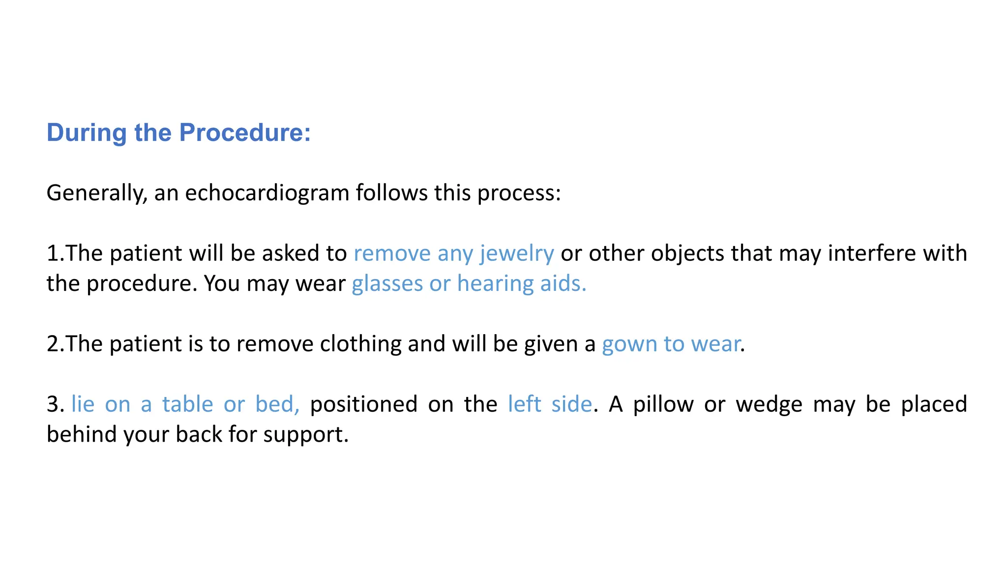 During the Procedure:
Generally, an echocardiogram follows this process:
1.The patient will be asked to remove any jewelry or other objects that may interfere with
the procedure. You may wear glasses or hearing aids.
2.The patient is to remove clothing and will be given a gown to wear.
3. lie on a table or bed, positioned on the left side. A pillow or wedge may be placed
behind your back for support.
 