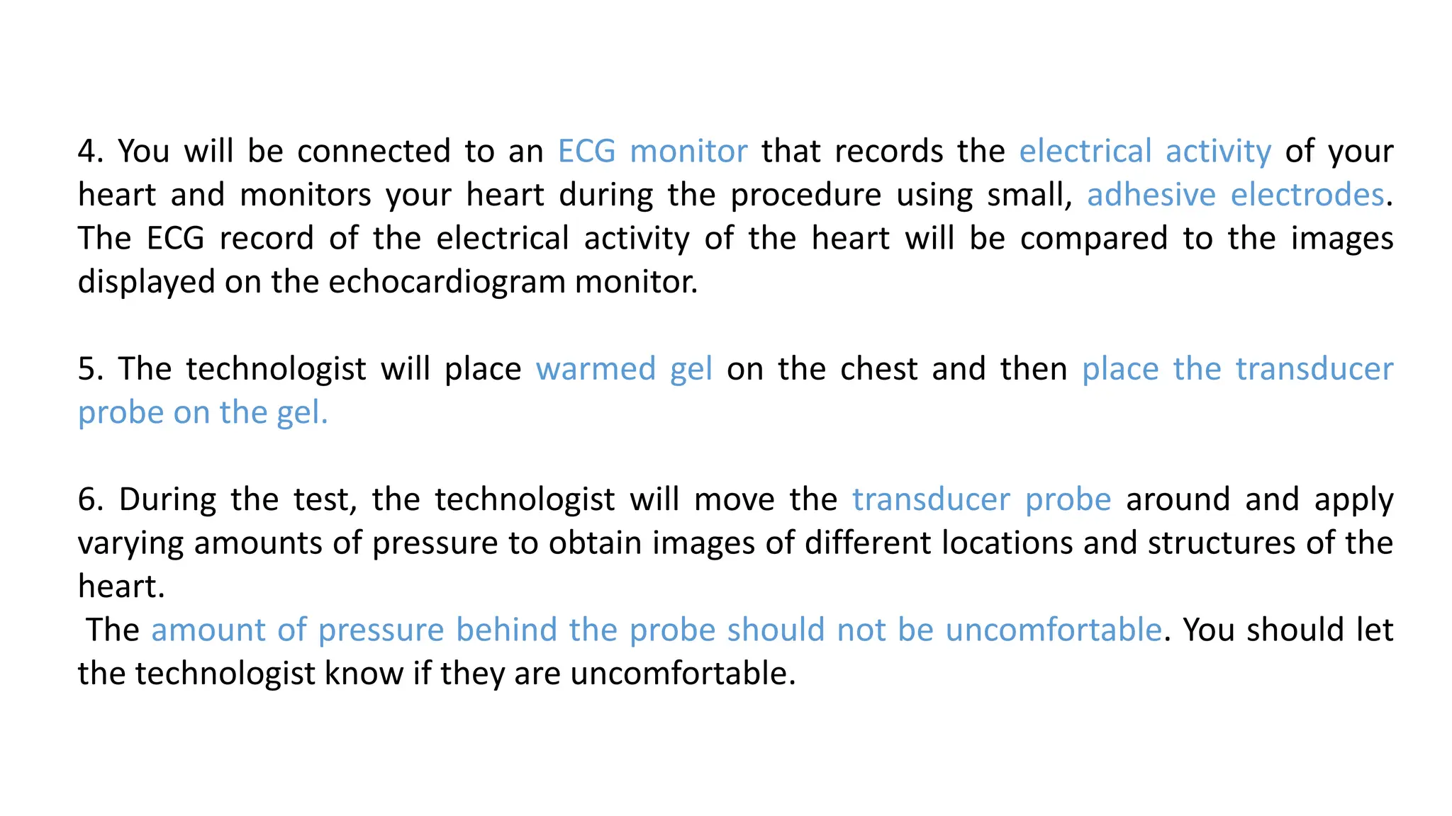 4. You will be connected to an ECG monitor that records the electrical activity of your
heart and monitors your heart during the procedure using small, adhesive electrodes.
The ECG record of the electrical activity of the heart will be compared to the images
displayed on the echocardiogram monitor.
5. The technologist will place warmed gel on the chest and then place the transducer
probe on the gel.
6. During the test, the technologist will move the transducer probe around and apply
varying amounts of pressure to obtain images of different locations and structures of the
heart.
The amount of pressure behind the probe should not be uncomfortable. You should let
the technologist know if they are uncomfortable.
 