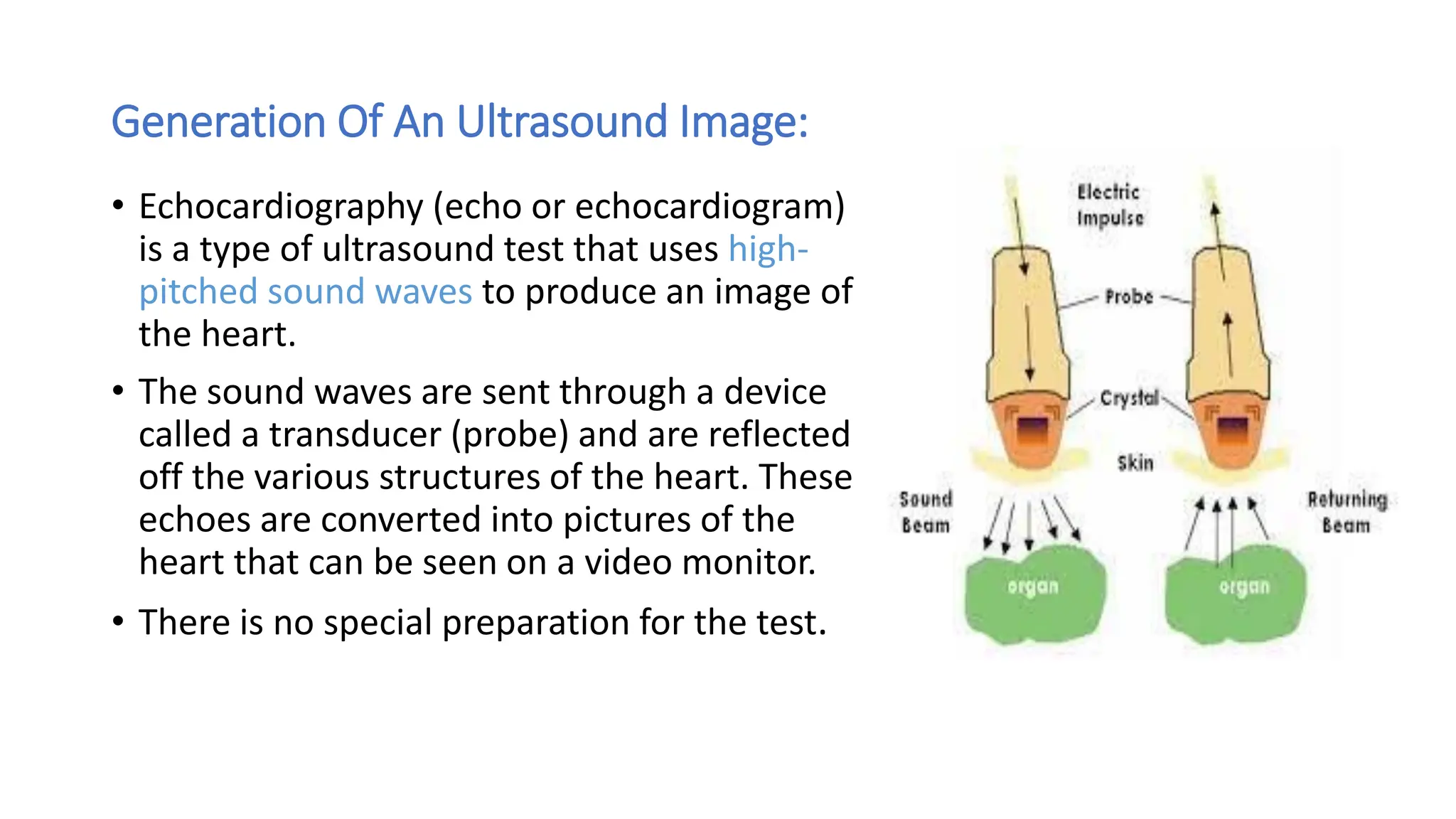 Generation Of An Ultrasound Image:
• Echocardiography (echo or echocardiogram)
is a type of ultrasound test that uses high-
pitched sound waves to produce an image of
the heart.
• The sound waves are sent through a device
called a transducer (probe) and are reflected
off the various structures of the heart. These
echoes are converted into pictures of the
heart that can be seen on a video monitor.
• There is no special preparation for the test.
 