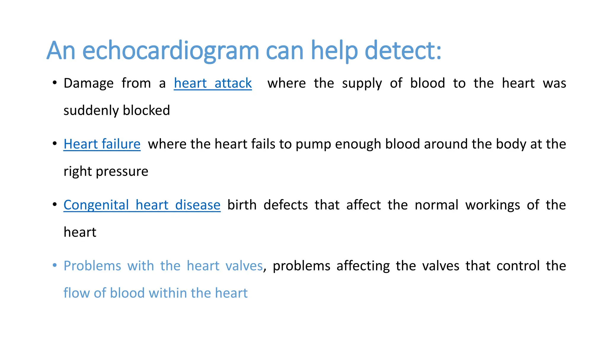 An echocardiogram can help detect:
• Damage from a heart attack where the supply of blood to the heart was
suddenly blocked
• Heart failure where the heart fails to pump enough blood around the body at the
right pressure
• Congenital heart disease birth defects that affect the normal workings of the
heart
• Problems with the heart valves, problems affecting the valves that control the
flow of blood within the heart
 