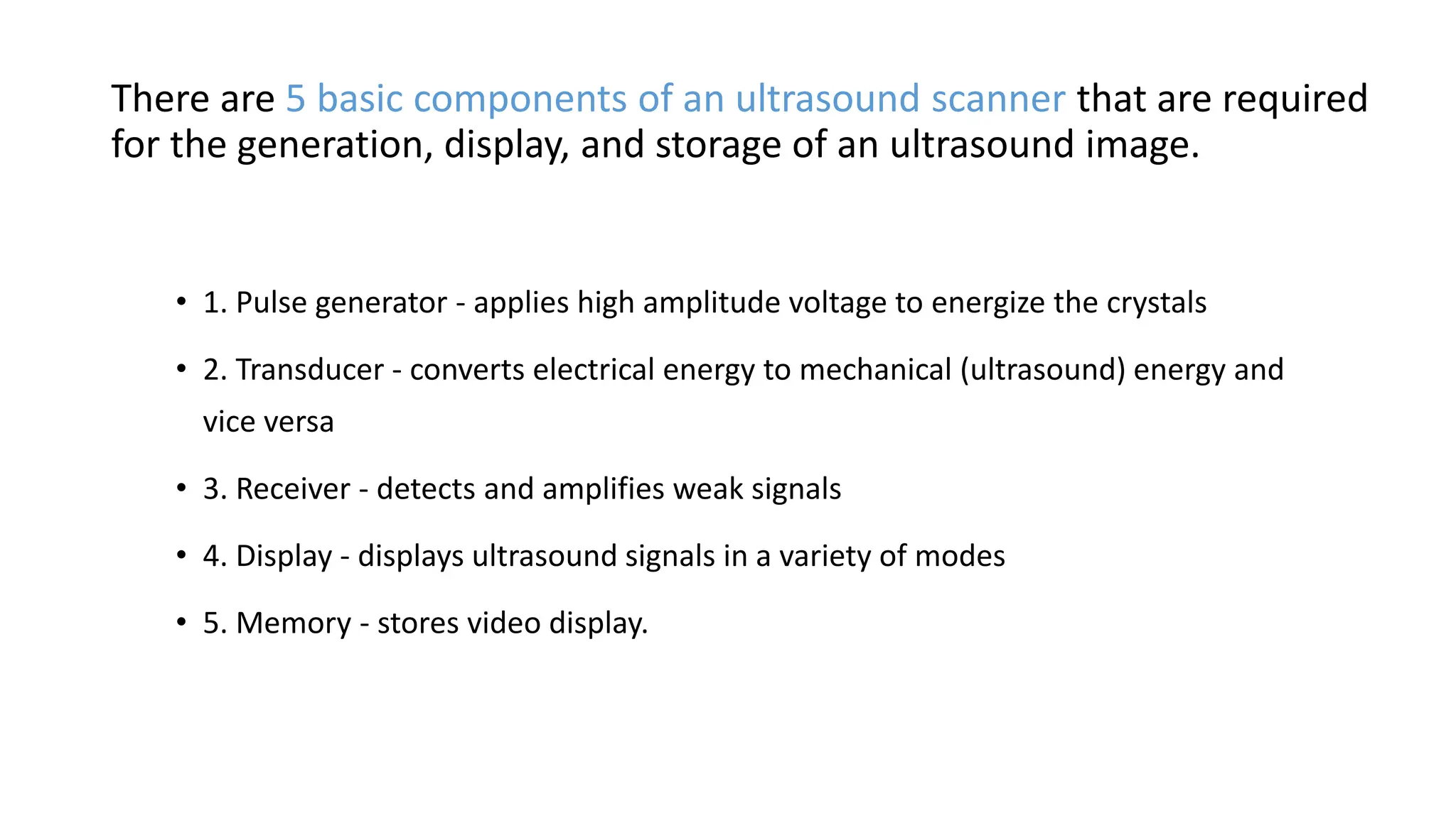 There are 5 basic components of an ultrasound scanner that are required
for the generation, display, and storage of an ultrasound image.
• 1. Pulse generator - applies high amplitude voltage to energize the crystals
• 2. Transducer - converts electrical energy to mechanical (ultrasound) energy and
vice versa
• 3. Receiver - detects and amplifies weak signals
• 4. Display - displays ultrasound signals in a variety of modes
• 5. Memory - stores video display.
 