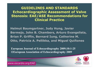 GUIDELINES AND STANDARDS
E h di hi A t f V lEchocardiographic Assessment of Valve
Stenosis: EAE/ASE Recommendations for
Cli i l P tiClinical Practice
Helmut Baumgartner, Judy Hung, Javier
Bermejo, John B. Chambers, Arturo Evangelista,
Brian P. Griffin, Bernard Iung, Catherine M.
Otto, Patricia A. Pellikka, and Miguel Quiñones
European Journal of Echocardiography 2009;10:1-25
©European Association of Echocardiography 2009
 