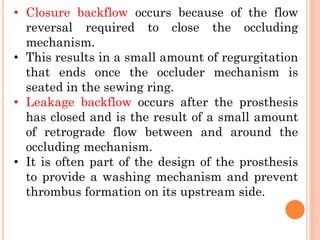 • Closure backflow occurs because of the flow
reversal required to close the occluding
mechanism.
• This results in a small amount of regurgitation
that ends once the occluder mechanism is
seated in the sewing ring.
• Leakage backflow occurs after the prosthesis
has closed and is the result of a small amount
of retrograde flow between and around the
occluding mechanism.
• It is often part of the design of the prosthesis
to provide a washing mechanism and prevent
thrombus formation on its upstream side.
 