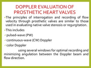 DOPPLER EVALUATION OF
PROSTHETIC HEARTVALVES
•The principles of interrogation and recording of flow
velocity through prosthetic valves are similar to those
used in evaluating native valve stenosis or regurgitation.
•This includes
✓pulsed-wave (PW)
✓continuous-wave (CW) Doppler
✓color Doppler
using several windows for optimal recording and
minimizing angulation between the Doppler beam and
flow direction.
 