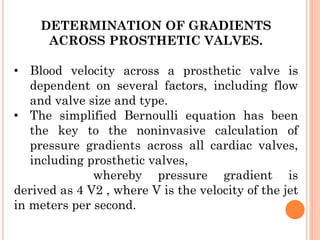 DETERMINATION OF GRADIENTS
ACROSS PROSTHETIC VALVES.
• Blood velocity across a prosthetic valve is
dependent on several factors, including flow
and valve size and type.
• The simplified Bernoulli equation has been
the key to the noninvasive calculation of
pressure gradients across all cardiac valves,
including prosthetic valves,
whereby pressure gradient is
derived as 4 V2 , where V is the velocity of the jet
in meters per second.
 