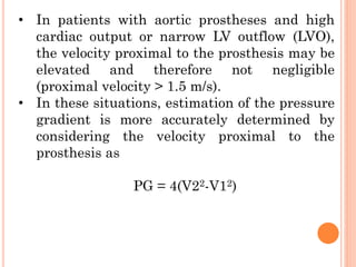 • In patients with aortic prostheses and high
cardiac output or narrow LV outflow (LVO),
the velocity proximal to the prosthesis may be
elevated and therefore not negligible
(proximal velocity > 1.5 m/s).
• In these situations, estimation of the pressure
gradient is more accurately determined by
considering the velocity proximal to the
prosthesis as
PG = 4(V22-V12)
 
