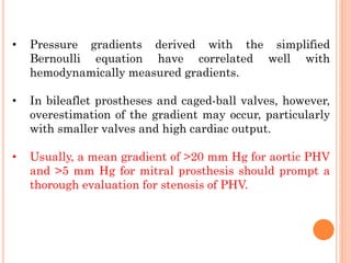 • Pressure gradients derived with the simplified
Bernoulli equation have correlated well with
hemodynamically measured gradients.
• In bileaflet prostheses and caged-ball valves, however,
overestimation of the gradient may occur, particularly
with smaller valves and high cardiac output.
• Usually, a mean gradient of >20 mm Hg for aortic PHV
and >5 mm Hg for mitral prosthesis should prompt a
thorough evaluation for stenosis of PHV.
 
