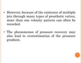 • However, because of the existence of multiple
jets through many types of prosthetic valves,
more than one velocity pattern can often be
recorded.
• The phenomenon of pressure recovery may
also lead to overestimation of the pressure
gradient.
 