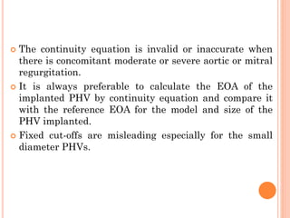  The continuity equation is invalid or inaccurate when
there is concomitant moderate or severe aortic or mitral
regurgitation.
 It is always preferable to calculate the EOA of the
implanted PHV by continuity equation and compare it
with the reference EOA for the model and size of the
PHV implanted.
 Fixed cut-offs are misleading especially for the small
diameter PHVs.
 