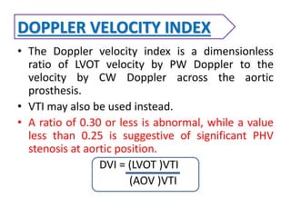 DOPPLER VELOCITY INDEX
• The Doppler velocity index is a dimensionless
ratio of LVOT velocity by PW Doppler to the
velocity by CW Doppler across the aortic
prosthesis.
• VTI may also be used instead.
• A ratio of 0.30 or less is abnormal, while a value
less than 0.25 is suggestive of significant PHV
stenosis at aortic position.
DVI = (LVOT )VTI
(AOV )VTI
 