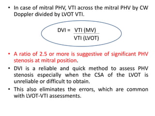 • In case of mitral PHV, VTI across the mitral PHV by CW
Doppler divided by LVOT VTI.
DVI = VTI (MV)
VTI (LVOT)
• A ratio of 2.5 or more is suggestive of significant PHV
stenosis at mitral position.
• DVI is a reliable and quick method to assess PHV
stenosis especially when the CSA of the LVOT is
unreliable or difficult to obtain.
• This also eliminates the errors, which are common
with LVOT-VTI assessments.
 