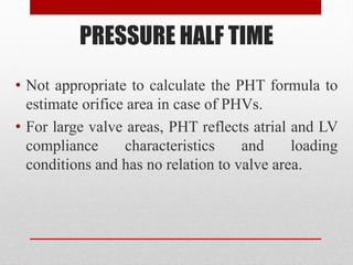 PRESSURE HALF TIME
• Not appropriate to calculate the PHT formula to
estimate orifice area in case of PHVs.
• For large valve areas, PHT reflects atrial and LV
compliance characteristics and loading
conditions and has no relation to valve area.
 