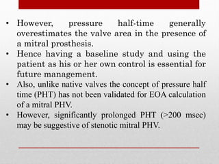 • However, pressure half-time generally
overestimates the valve area in the presence of
a mitral prosthesis.
• Hence having a baseline study and using the
patient as his or her own control is essential for
future management.
• Also, unlike native valves the concept of pressure half
time (PHT) has not been validated for EOA calculation
of a mitral PHV.
• However, significantly prolonged PHT (>200 msec)
may be suggestive of stenotic mitral PHV.
 