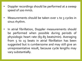 • Doppler recordings should be performed at a sweep
speed of 100 mm/s.
• Measurements should be taken over 1 to 3 cycles in
sinus rhythm.
• In atrial fibrillation, Doppler measurements should
be performed when possible during periods of
physiologic heart rate (65-85 beats/min). Averaging
from 5 to 15 beats in atrial fibrillation has been
suggested but is cumbersome and may still give an
unrepresentative result, because cycle lengths may
vary substantially.
 