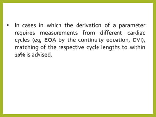 • In cases in which the derivation of a parameter
requires measurements from different cardiac
cycles (eg, EOA by the continuity equation, DVI),
matching of the respective cycle lengths to within
10% is advised.
 