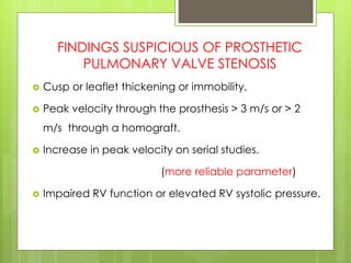 FINDINGS SUSPICIOUS OF PROSTHETIC
PULMONARY VALVE STENOSIS
 Cusp or leaflet thickening or immobility.
 Peak velocity through the prosthesis > 3 m/s or > 2
m/s through a homograft.
 Increase in peak velocity on serial studies.
(more reliable parameter)
 Impaired RV function or elevated RV systolic pressure.
 