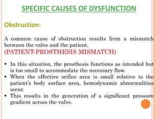 SPECIFIC CAUSES OF DYSFUNCTION
Obstruction:
A common cause of obstruction results from a mismatch
between the valve and the patient.
(PATIENT-PROSTHESIS MISMATCH)
▪ In this situation, the prosthesis functions as intended but
is too small to accommodate the necessary flow.
▪ When the effective orifice area is small relative to the
patient’s body surface area, hemodynamic abnormalities
occur.
▪ This results in the generation of a significant pressure
gradient across the valve.
 