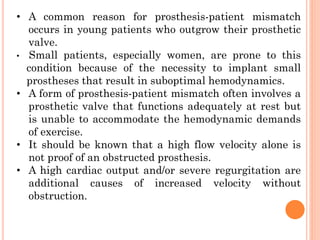 • A common reason for prosthesis-patient mismatch
occurs in young patients who outgrow their prosthetic
valve.
• Small patients, especially women, are prone to this
condition because of the necessity to implant small
prostheses that result in suboptimal hemodynamics.
• A form of prosthesis-patient mismatch often involves a
prosthetic valve that functions adequately at rest but
is unable to accommodate the hemodynamic demands
of exercise.
• It should be known that a high flow velocity alone is
not proof of an obstructed prosthesis.
• A high cardiac output and/or severe regurgitation are
additional causes of increased velocity without
obstruction.
 