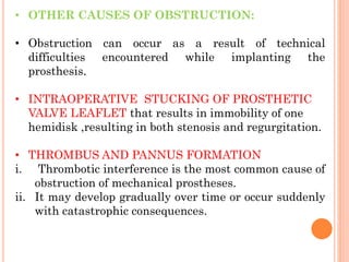 • OTHER CAUSES OF OBSTRUCTION:
• Obstruction can occur as a result of technical
difficulties encountered while implanting the
prosthesis.
• INTRAOPERATIVE STUCKING OF PROSTHETIC
VALVE LEAFLET that results in immobility of one
hemidisk ,resulting in both stenosis and regurgitation.
• THROMBUS AND PANNUS FORMATION
i. Thrombotic interference is the most common cause of
obstruction of mechanical prostheses.
ii. It may develop gradually over time or occur suddenly
with catastrophic consequences.
 
