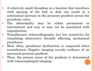 • A relatively small thrombus in a location that interferes
with opening of the ball or disk can result in a
substantial increase in the pressure gradient across the
prosthetic valve.
• The abnormality may be either permanent or
intermittent and may or may not be associated with
regurgitation.
• Transthoracic echocardiography has low sensitivity for
visualizing obstructive thrombi affecting mechanical
prostheses.
• Most often, prosthesis dysfunction is suspected when
transthoracic Doppler imaging reveals evidence of an
increased pressure gradient.
• Then, the precise cause of the gradient is determined
with transesophageal imaging.
 