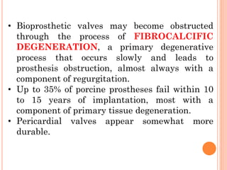 • Bioprosthetic valves may become obstructed
through the process of FIBROCALCIFIC
DEGENERATION, a primary degenerative
process that occurs slowly and leads to
prosthesis obstruction, almost always with a
component of regurgitation.
• Up to 35% of porcine prostheses fail within 10
to 15 years of implantation, most with a
component of primary tissue degeneration.
• Pericardial valves appear somewhat more
durable.
 