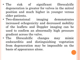 • The risk of significant fibrocalcific
degeneration is greater for valves in the mitral
position and much higher in younger versus
older patients.
• Two-dimensional imaging demonstrates
increased echogenicity and decreased mobility
of the leaflets and Doppler imaging can be
used to confirm an abnormally high pressure
gradient across the valve.
• The fibrocalcific changes may mimic
endocarditis and distinguishing vegetation
from degeneration may be impossible on the
basis of appearance alone.
 