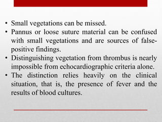 • Small vegetations can be missed.
• Pannus or loose suture material can be confused
with small vegetations and are sources of false-
positive findings.
• Distinguishing vegetation from thrombus is nearly
impossible from echocardiographic criteria alone.
• The distinction relies heavily on the clinical
situation, that is, the presence of fever and the
results of blood cultures.
 