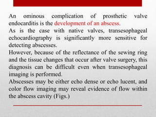 An ominous complication of prosthetic valve
endocarditis is the development of an abscess.
As is the case with native valves, transesophageal
echocardiography is significantly more sensitive for
detecting abscesses.
However, because of the reflectance of the sewing ring
and the tissue changes that occur after valve surgery, this
diagnosis can be difficult even when transesophageal
imaging is performed.
Abscesses may be either echo dense or echo lucent, and
color flow imaging may reveal evidence of flow within
the abscess cavity (Figs.)
 