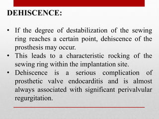DEHISCENCE:
• If the degree of destabilization of the sewing
ring reaches a certain point, dehiscence of the
prosthesis may occur.
• This leads to a characteristic rocking of the
sewing ring within the implantation site.
• Dehiscence is a serious complication of
prosthetic valve endocarditis and is almost
always associated with significant perivalvular
regurgitation.
 