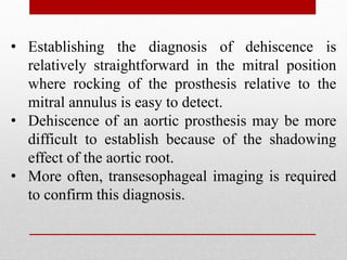 • Establishing the diagnosis of dehiscence is
relatively straightforward in the mitral position
where rocking of the prosthesis relative to the
mitral annulus is easy to detect.
• Dehiscence of an aortic prosthesis may be more
difficult to establish because of the shadowing
effect of the aortic root.
• More often, transesophageal imaging is required
to confirm this diagnosis.
 