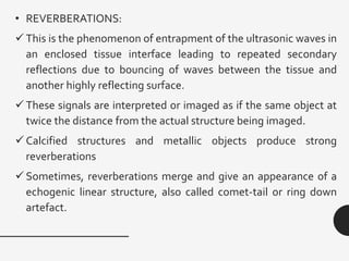 • REVERBERATIONS:
✓This is the phenomenon of entrapment of the ultrasonic waves in
an enclosed tissue interface leading to repeated secondary
reflections due to bouncing of waves between the tissue and
another highly reflecting surface.
✓These signals are interpreted or imaged as if the same object at
twice the distance from the actual structure being imaged.
✓Calcified structures and metallic objects produce strong
reverberations
✓Sometimes, reverberations merge and give an appearance of a
echogenic linear structure, also called comet-tail or ring down
artefact.
 