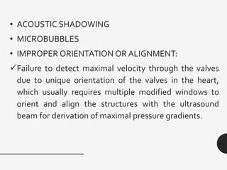 • ACOUSTIC SHADOWING
• MICROBUBBLES
• IMPROPER ORIENTATION OR ALIGNMENT:
✓Failure to detect maximal velocity through the valves
due to unique orientation of the valves in the heart,
which usually requires multiple modified windows to
orient and align the structures with the ultrasound
beam for derivation of maximal pressure gradients.
 