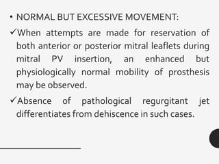 • NORMAL BUT EXCESSIVE MOVEMENT:
✓When attempts are made for reservation of
both anterior or posterior mitral leaflets during
mitral PV insertion, an enhanced but
physiologically normal mobility of prosthesis
may be observed.
✓Absence of pathological regurgitant jet
differentiates from dehiscence in such cases.
 