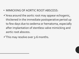 • MIMICKING OF AORTIC ROOT ABSCESS:
✓Area around the aortic root may appear echogenic,
thickened in the immediate postoperative period up
to few days due to oedema or hematoma, especially
after implantation of stentless valve mimicking and
aortic root abscess.
✓This may resolve over 3-6 months.
 