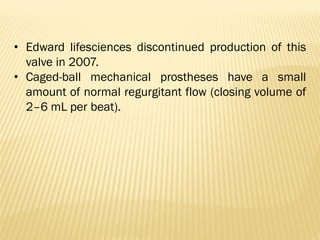 • Edward lifesciences discontinued production of this
valve in 2007.
• Caged-ball mechanical prostheses have a small
amount of normal regurgitant flow (closing volume of
2–6 mL per beat).
 