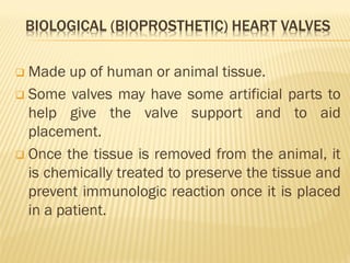 BIOLOGICAL (BIOPROSTHETIC) HEART VALVES
❑ Made up of human or animal tissue.
❑ Some valves may have some artificial parts to
help give the valve support and to aid
placement.
❑ Once the tissue is removed from the animal, it
is chemically treated to preserve the tissue and
prevent immunologic reaction once it is placed
in a patient.
 