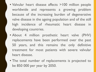 • Valvular heart disease affects >100 million people
worldwide and represents a growing problem
because of the increasing burden of degenerative
valve disease in the ageing population and of the still
high incidence of rheumatic heart disease in
developing countries.
• About 4 million prosthetic heart valve (PHV)
replacements have been performed over the past
50 years, and this remains the only definitive
treatment for most patients with severe valvular
heart disease.
• The total number of replacements is projected to
be 850 000 per year by 2050.
 