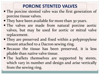 PORCINE STENTED VALVES
 The porcine stented valve was the first generation of
porcine tissue valves.
 They have been available for more than 30 years.
 The valves are made from natural porcine aortic
valves, but may be used for aortic or mitral valve
replacement.
 They are preserved and fixed within a polypropylene
mount attached to a Dacron sewing ring.
 Because the tissue has been preserved, it is less
pliable than native valve tissue.
 The leaflets themselves are supported by stents,
which vary in number and design and arise vertically
from the sewing ring.
 