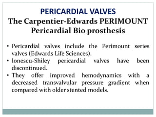 PERICARDIAL VALVES
The Carpentier-Edwards PERIMOUNT
Pericardial Bio prosthesis
• Pericardial valves include the Perimount series
valves (Edwards Life Sciences).
• Ionescu-Shiley pericardial valves have been
discontinued.
• They offer improved hemodynamics with a
decreased transvalvular pressure gradient when
compared with older stented models.
 