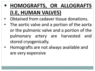 ▪ HOMOGRAFTS, OR ALLOGRAFTS
(I.E, HUMAN VALVES)
• Obtained from cadaver tissue donations.
• The aortic valve and a portion of the aorta
or the pulmonic valve and a portion of the
pulmonary artery are harvested and
stored cryogenically.
• Homografts are not always available and
are very expensive.
 
