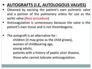 ▪ AUTOGRAFTS (I.E, AUTOLOGOUS VALVES)
▪ Obtained by excising the patient’s own pulmonic valve
and a portion of the pulmonary artery for use as the
aortic valve.(Ross procedure)
▪ Anticoagulation is unnecessary because the valve is the
patient’s own tissue and is not thrombogenic.
▪ The autograft is an alternative for :
children (it may grow as the child grows),
women of childbearing age,
young adults,
patients with a history of peptic ulcer disease,
those who cannot tolerate anticoagulation.
 