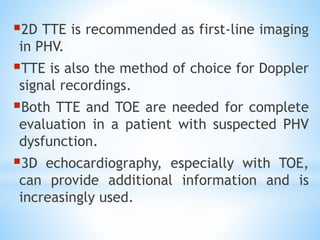▪2D TTE is recommended as first-line imaging
in PHV.
▪TTE is also the method of choice for Doppler
signal recordings.
▪Both TTE and TOE are needed for complete
evaluation in a patient with suspected PHV
dysfunction.
▪3D echocardiography, especially with TOE,
can provide additional information and is
increasingly used.
 
