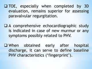 ❑ TOE, especially when completed by 3D
evaluation, remains superior for assessing
paravalvular regurgitation.
❑ A comprehensive echocardiographic study
is indicated in case of new murmur or any
symptoms possibly related to PHV.
❑ When obtained early after hospital
discharge, it can serve to define baseline
PHV characteristics (‘fingerprint’).
 