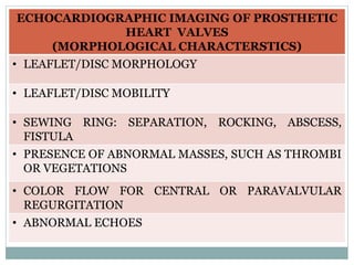 ECHOCARDIOGRAPHIC IMAGING OF PROSTHETIC
HEART VALVES
(MORPHOLOGICAL CHARACTERSTICS)
• LEAFLET/DISC MORPHOLOGY
• LEAFLET/DISC MOBILITY
• SEWING RING: SEPARATION, ROCKING, ABSCESS,
FISTULA
• PRESENCE OF ABNORMAL MASSES, SUCH AS THROMBI
OR VEGETATIONS
• COLOR FLOW FOR CENTRAL OR PARAVALVULAR
REGURGITATION
• ABNORMAL ECHOES
 