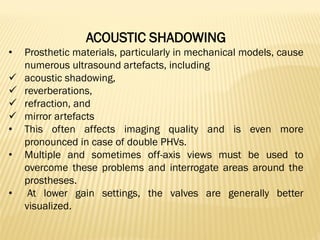 ACOUSTIC SHADOWING
• Prosthetic materials, particularly in mechanical models, cause
numerous ultrasound artefacts, including
✓ acoustic shadowing,
✓ reverberations,
✓ refraction, and
✓ mirror artefacts
• This often affects imaging quality and is even more
pronounced in case of double PHVs.
• Multiple and sometimes off-axis views must be used to
overcome these problems and interrogate areas around the
prostheses.
• At lower gain settings, the valves are generally better
visualized.
 