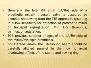• Generally, the left/right atrial (LA/RA) side of a
prosthetic mitral/ tricuspid valve is obscured by
acoustic shadowing from the TTE approach, resulting
in a low sensitivity for detection of prosthetic mitral
or tricuspid regurgitation (MR, TR), thrombus,
pannus, or vegetation.
• TOE provides superior images of the LA/RA side of
the mitral/tricuspid prosthesis.
• For stented valves, the ultrasound beam should be
carefully aligned parallel to the flow to avoid
shadowing effects of the stents and sewing ring.
 