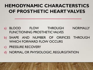 HEMODYNAMIC CHARACTERSTICS
OF PROSTHETIC HEARTVALVES
a) BLOOD FLOW THROUGH NORMALLY
FUNCTIONING PROSTHETICVALVES
b) SHAPE AND NUMBER OF ORIFICES THROUGH
WHICH FORWARD FLOW OCCURS
c) PRESSURE RECOVERY
d) NORMAL, OR PHYSIOLOGIC, REGURGITATION
 