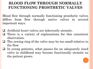 BLOOD FLOW THROUGH NORMALLY
FUNCTIONING PROSTHETIC VALVES
Blood flow through normally functioning prosthetic valves
differs from flow through native valves in several
important ways.
❑ Artificial heart valves are inherently stenotic.
❑ There is a variety of explanations for this consistent
observation.
❑ The sewing ring of the valve may be too small relative to
the flow.
❑ In young patients, what passes for an adequately sized
valve in childhood may become functionally stenotic as
the patient grows.
 