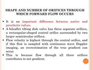 SHAPE AND NUMBER OF ORIFICES THROUGH
WHICH FORWARD FLOW OCCURS
▪ It is an important difference between native and
prosthetic valves.
▪ A bileaflet tilting disk valve has three separate orifices,
a rectangular-shaped central orifice surrounded by two
larger semicircular orifices.
▪ Flow velocity is highest through the central orifice, and
if this flow is sampled with continuous wave Doppler
imaging, an overestimation of the true gradient can
occur.
▪ This is because flow through all three orifices
contributes to net gradient.
 
